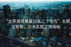 “太原洗鴛鴦最出名三個(gè)地方”太原洗鴛鴦，三大名勝之地探秘