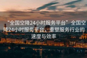 “全國空降24小時(shí)服務(wù)平臺”全國空降24小時(shí)服務(wù)平臺，重塑服務(wù)行業(yè)的速度與效率