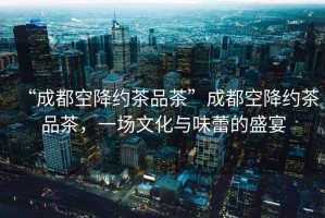 “成都空降約茶品茶”成都空降約茶品茶，一場(chǎng)文化與味蕾的盛宴
