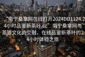 “南寧桑拿網(wǎng)在線(xiàn)打開(kāi)2024DD1124.24小時(shí)品鑒新茶葉.cc”南寧桑拿網(wǎng)與茶道文化的交融，在線(xiàn)品鑒新茶葉的24小時(shí)體驗之旅