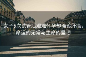 女子5次試管后艱難懷孕卻確診肝癌，命運的無(wú)常與生命的堅韌
