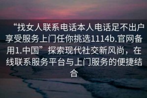 “找女人聯(lián)系電話(huà)本人電話(huà)足不出戶(hù)享受服務(wù)上門(mén)任你挑選1114b.官網(wǎng)備用1.中國”探索現代社交新風(fēng)尚，在線(xiàn)聯(lián)系服務(wù)平臺與上門(mén)服務(wù)的便捷結合