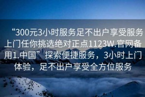“300元3小時(shí)服務(wù)足不出戶(hù)享受服務(wù)上門(mén)任你挑選絕對正點(diǎn)1123W.官網(wǎng)備用1.中國”探索便捷服務(wù)，3小時(shí)上門(mén)體驗，足不出戶(hù)享受全方位服務(wù)