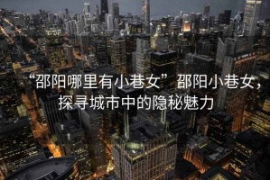 “邵陽(yáng)哪里有小巷女”邵陽(yáng)小巷女，探尋城市中的隱秘魅力