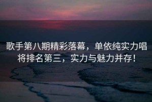 歌手第八期精彩落幕，單依純實(shí)力唱將排名第三，實(shí)力與魅力并存！