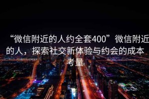 “微信附近的人約全套400”微信附近的人，探索社交新體驗與約會(huì )的成本考量