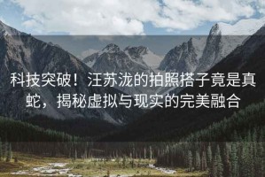 科技突破！汪蘇瀧的拍照搭子竟是真蛇，揭秘虛擬與現實(shí)的完美融合