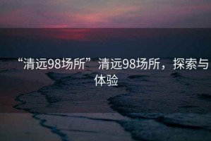 “清遠98場(chǎng)所”清遠98場(chǎng)所，探索與體驗