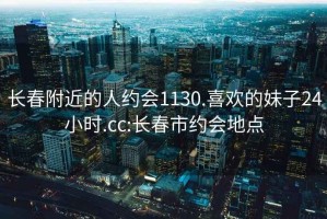 長(cháng)春附近的人約會(huì )1130.喜歡的妹子24小時(shí).cc:長(cháng)春市約會(huì )地點(diǎn)