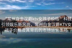 “常州白金漢爵ktv女孩子價(jià)格”科技引領(lǐng)娛樂(lè )新風(fēng)尚，常州白金漢爵KTV女孩子價(jià)格及其背后的市場(chǎng)運營(yíng)策略