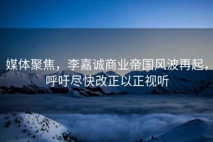 媒體聚焦，李嘉誠商業(yè)帝國風(fēng)波再起，呼吁盡快改正以正視聽(tīng)