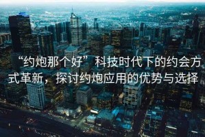 “約炮那個(gè)好”科技時(shí)代下的約會(huì )方式革新，探討約炮應用的優(yōu)勢與選擇