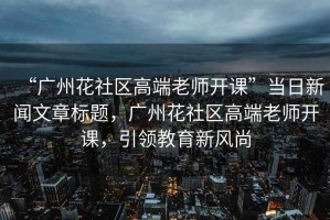 “廣州花社區高端老師開(kāi)課”當日新聞文章標題，廣州花社區高端老師開(kāi)課，引領(lǐng)教育新風(fēng)尚