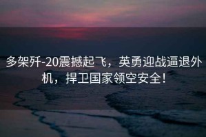 多架殲-20震撼起飛，英勇迎戰逼退外機，捍衛國家領(lǐng)空安全！