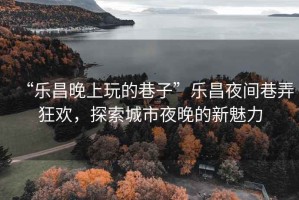 “樂(lè )昌晚上玩的巷子”樂(lè )昌夜間巷弄狂歡，探索城市夜晚的新魅力