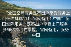 “全國空降服務(wù)足不出戶(hù)享受服務(wù)上門(mén)任你挑選1114.官網(wǎng)備用1.中國”全國空降服務(wù)，足不出戶(hù)享受上門(mén)服務(wù)，多樣選擇盡在掌握，官網(wǎng)備用，服務(wù)中國