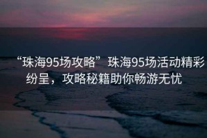 “珠海95場(chǎng)攻略”珠海95場(chǎng)活動(dòng)精彩紛呈，攻略秘籍助你暢游無(wú)憂(yōu)