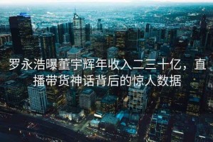 羅永浩曝董宇輝年收入二三十億，直播帶貨神話(huà)背后的驚人數據