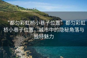 “都勻彩虹橋小巷子位置”都勻彩虹橋小巷子位置，城市中的隱秘角落與獨特魅力
