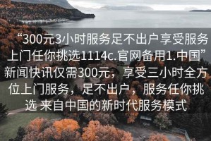“300元3小時(shí)服務(wù)足不出戶(hù)享受服務(wù)上門(mén)任你挑選1114c.官網(wǎng)備用1.中國”新聞快訊僅需300元，享受三小時(shí)全方位上門(mén)服務(wù)，足不出戶(hù)，服務(wù)任你挑選 來(lái)自中國的新時(shí)代服務(wù)模式