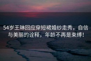 54歲王琳回應穿短裙婚紗走秀，自信與美麗的詮釋?zhuān)挲g不再是束縛！