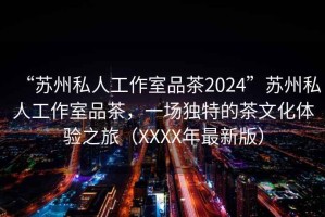 “蘇州私人工作室品茶2024”蘇州私人工作室品茶，一場(chǎng)獨特的茶文化體驗之旅（XXXX年最新版）