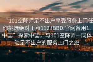 “101空降師足不出戶(hù)享受服務(wù)上門(mén)任你挑選絕對正點(diǎn)1123BBD.官網(wǎng)備用1.中國”探索中國，與101空降師一同體驗足不出戶(hù)的服務(wù)上門(mén)之旅