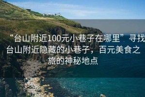 “臺山附近100元小巷子在哪里”尋找臺山附近隱藏的小巷子，百元美食之旅的神秘地點(diǎn)