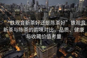“鐵觀(guān)音新茶好還是陳茶好”鐵觀(guān)音新茶與陳茶的韻味對比，品質(zhì)、健康與收藏價(jià)值考量