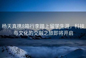 楊天真攜8箱行李踏上留學(xué)生涯，科技與文化的交融之旅即將開(kāi)啟