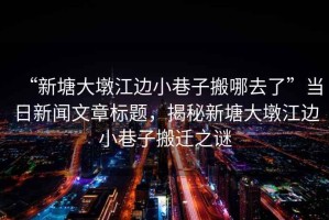 “新塘大墩江邊小巷子搬哪去了”當日新聞文章標題，揭秘新塘大墩江邊小巷子搬遷之謎