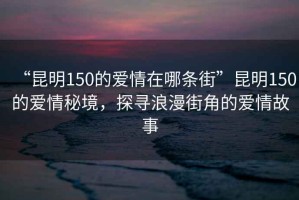 “昆明150的愛(ài)情在哪條街”昆明150的愛(ài)情秘境，探尋浪漫街角的愛(ài)情故事