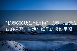 “長(cháng)春600塊錢(qián)附近約”長(cháng)春六百元左右的探索，生活與娛樂(lè )的微妙平衡