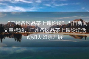 “廣州各區品茶上課論壇”當日新聞文章標題，廣州各區品茶上課論壇活動(dòng)如火如荼開(kāi)展