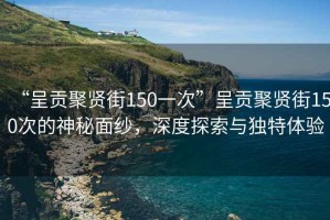 “呈貢聚賢街150一次”呈貢聚賢街150次的神秘面紗，深度探索與獨特體驗