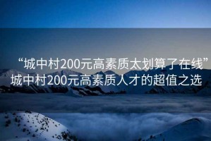 “城中村200元高素質(zhì)太劃算了在線(xiàn)”城中村200元高素質(zhì)人才的超值之選