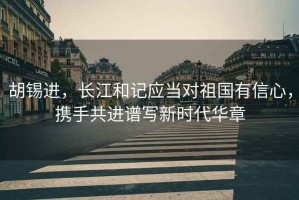 胡錫進(jìn)，長(cháng)江和記應當對祖國有信心，攜手共進(jìn)譜寫(xiě)新時(shí)代華章