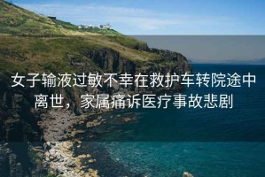女子輸液過(guò)敏不幸在救護車(chē)轉院途中離世，家屬痛訴醫療事故悲劇
