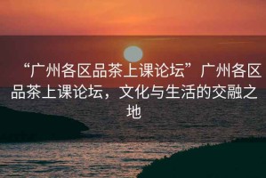 “廣州各區品茶上課論壇”廣州各區品茶上課論壇，文化與生活的交融之地