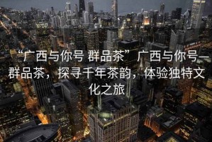 “廣西與你號 群品茶”廣西與你號—群品茶，探尋千年茶韻，體驗獨特文化之旅