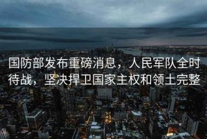 國防部發(fā)布重磅消息，人民軍隊全時(shí)待戰，堅決捍衛國家主權和領(lǐng)土完整