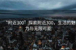 “附近300”探索附近300，生活的魅力與無(wú)限可能