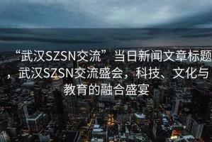 “武漢SZSN交流”當日新聞文章標題，武漢SZSN交流盛會(huì )，科技、文化與教育的融合盛宴