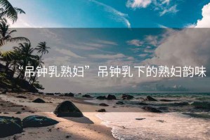 “吊鐘乳熟婦”吊鐘乳下的熟婦韻味