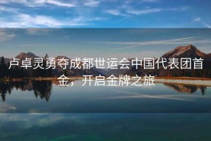 盧卓靈勇奪成都世運會(huì )中國代表團首金，開(kāi)啟金牌之旅