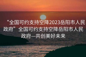 “全國可約支持空降2023岳陽(yáng)市人民政府”全國可約支持空降岳陽(yáng)市人民政府—共創(chuàng  )美好未來(lái)