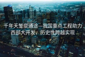 千年天塹變通途—我國重點(diǎn)工程助力西部大開(kāi)發(fā)，歷史性跨越實(shí)現