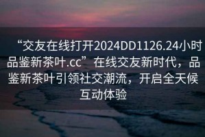 “交友在線(xiàn)打開(kāi)2024DD1126.24小時(shí)品鑒新茶葉.cc”在線(xiàn)交友新時(shí)代，品鑒新茶葉引領(lǐng)社交潮流，開(kāi)啟全天候互動(dòng)體驗