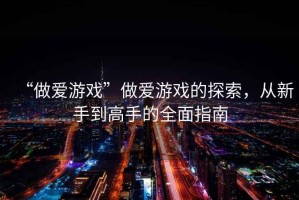 “做愛(ài)游戲”做愛(ài)游戲的探索，從新手到高手的全面指南