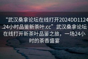 “武漢桑拿論壇在線(xiàn)打開(kāi)2024DD1124.24小時(shí)品鑒新茶葉.cc”武漢桑拿論壇在線(xiàn)打開(kāi)新茶葉品鑒之旅，一場(chǎng)24小時(shí)的茶香盛宴